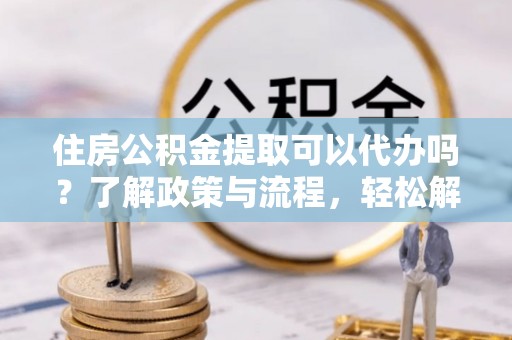 淮上住房公积金提取可以代办吗？了解政策与流程，轻松解决疑惑