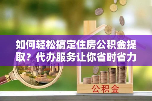 淮上如何轻松搞定住房公积金提取？代办服务让你省时省力