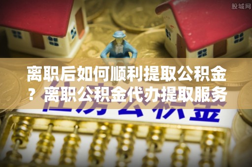 淮上离职后如何顺利提取公积金？离职公积金代办提取服务助力无忧办理