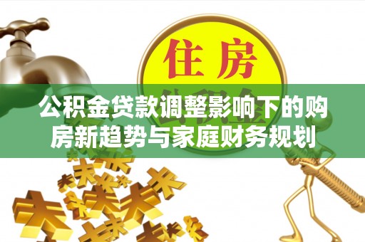 淮上公积金贷款调整影响下的购房新趋势与家庭财务规划