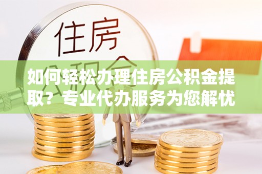 淮上如何轻松办理住房公积金提取？专业代办服务为您解忧