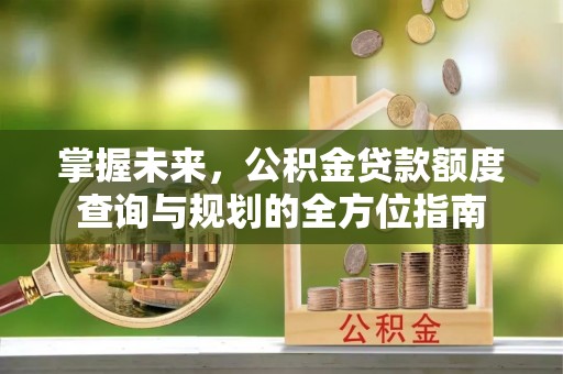 淮上掌握未来，公积金贷款额度查询与规划的全方位指南