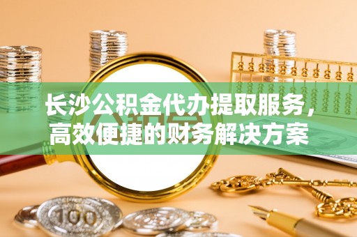 淮上长沙公积金代办提取服务，高效便捷的财务解决方案