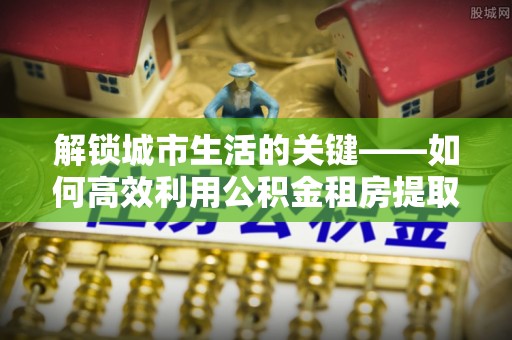 淮上解锁城市生活的关键——如何高效利用公积金租房提取实现居住自由