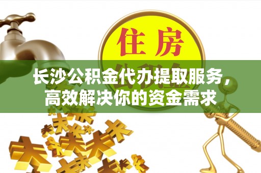 淮上长沙公积金代办提取服务，高效解决你的资金需求