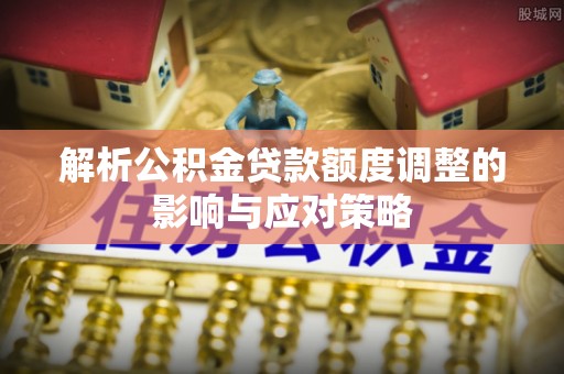 淮上解析公积金贷款额度调整的影响与应对策略