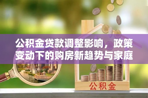 淮上公积金贷款调整影响，政策变动下的购房新趋势与家庭财务规划