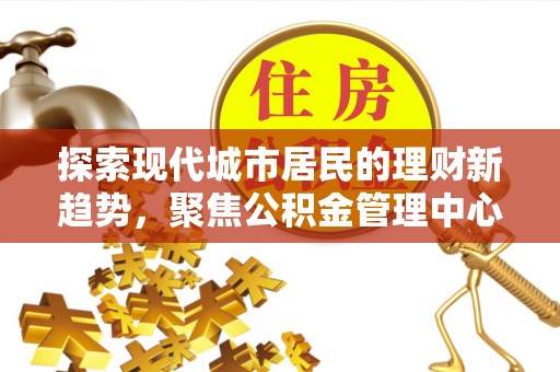 淮上探索现代城市居民的理财新趋势，聚焦公积金管理中心的服务创新