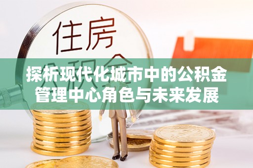 淮上探析现代化城市中的公积金管理中心角色与未来发展