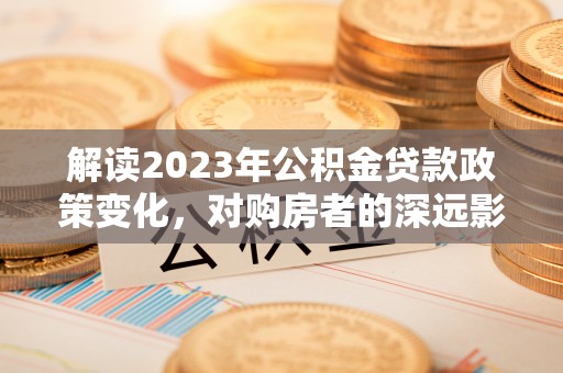 淮上解读2023年公积金贷款政策变化，对购房者的深远影响