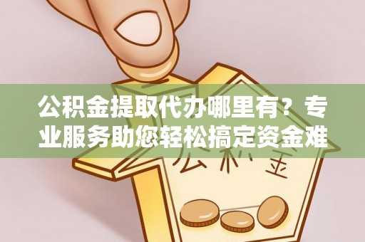 淮上公积金提取代办哪里有？专业服务助您轻松搞定资金难题