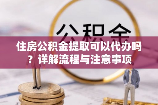 淮上住房公积金提取可以代办吗？详解流程与注意事项