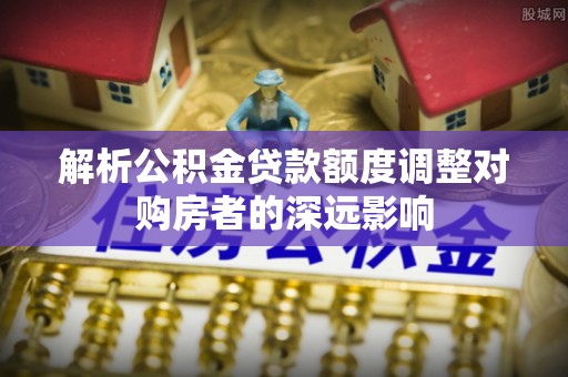 淮上解析公积金贷款额度调整对购房者的深远影响