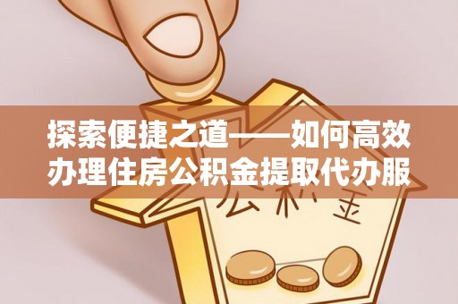 淮上探索便捷之道——如何高效办理住房公积金提取代办服务