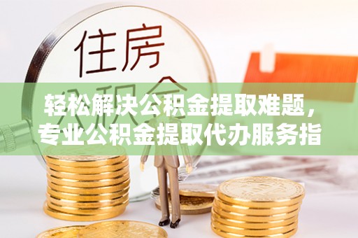 淮上轻松解决公积金提取难题，专业公积金提取代办服务指南