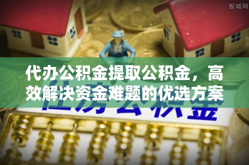 淮上代办公积金提取公积金，高效解决资金难题的优选方案