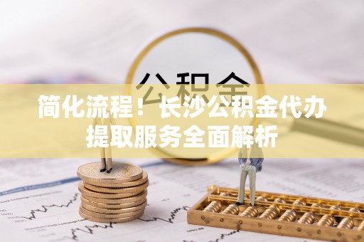 淮上简化流程！长沙公积金代办提取服务全面解析