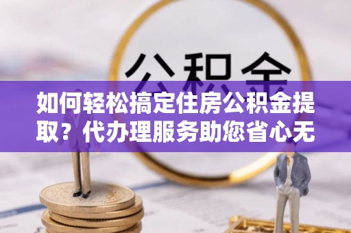 淮上如何轻松搞定住房公积金提取？代办理服务助您省心无忧