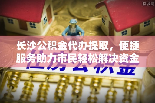 淮上长沙公积金代办提取，便捷服务助力市民轻松解决资金需求