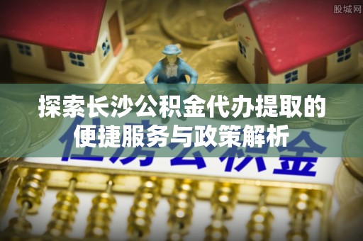 淮上探索长沙公积金代办提取的便捷服务与政策解析