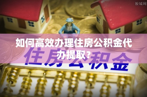 淮上如何高效办理住房公积金代办提取？