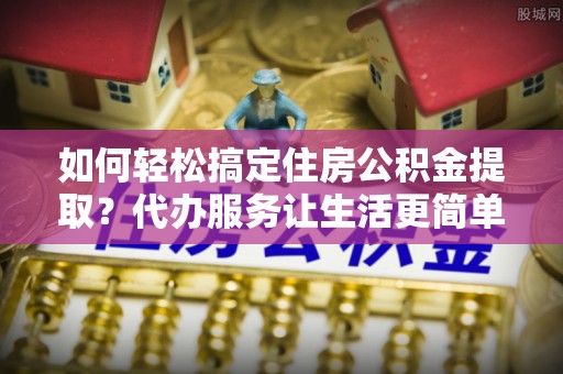 淮上如何轻松搞定住房公积金提取？代办服务让生活更简单