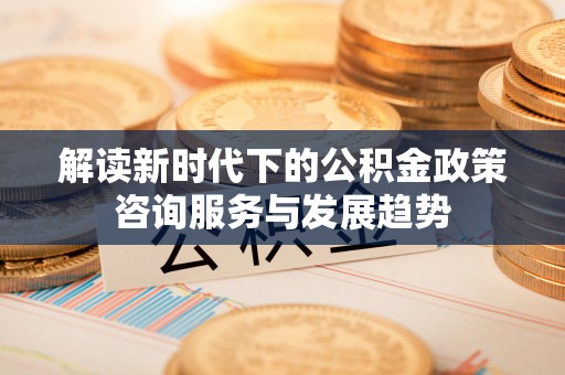 淮上解读新时代下的公积金政策咨询服务与发展趋势