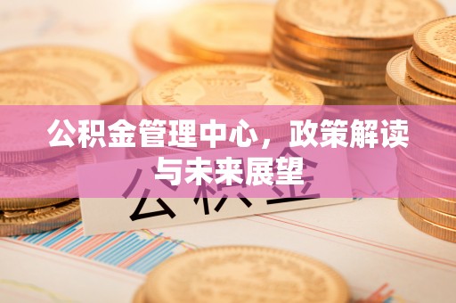 淮上公积金管理中心，政策解读与未来展望