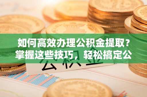 淮上如何高效办理公积金提取？掌握这些技巧，轻松搞定公积金代办提取